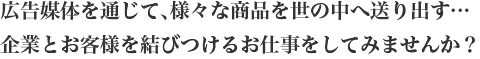 広告媒体を通じて､様々な商品を世の中へ送り出す…企業とお客様を結びつけるお仕事をしてみませんか？